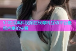 51吃瓜黑料视频在线爆料互动平台最新内幕抢先看