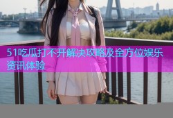 51吃瓜打不开解决攻略及全方位娱乐资讯体验