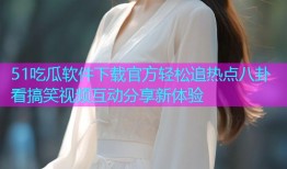 51吃瓜软件下载官方轻松追热点八卦看搞笑视频互动分享新体验