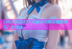 51吃瓜网站打不开解决攻略及最新娱乐八卦速递