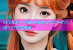 51吃瓜打不开解决指南及实时热点互动平台特色揭秘