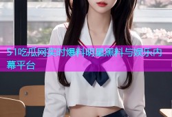 51吃瓜网实时爆料明星黑料与娱乐内幕平台