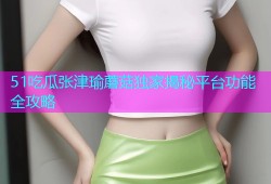 51吃瓜张津瑜蘑菇独家揭秘平台功能全攻略