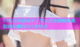51吃瓜网登录不了怎么办免费畅享最新娱乐爆料与八卦热点