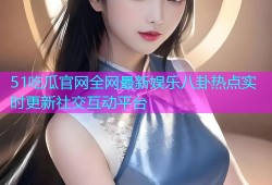 51吃瓜官网全网最新娱乐八卦热点实时更新社交互动平台