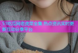 51吃瓜网老虎菜全集 热点资讯实时更新互动分享平台