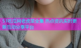 51吃瓜网老虎菜全集 热点资讯实时更新互动分享平台