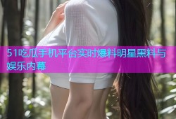 51吃瓜手机平台实时爆料明星黑料与娱乐内幕