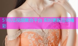 51吃瓜视频聚合平台 实时更新互动精彩