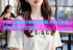 51吃瓜网黑料爆料最快最全每日更新精彩内容尽在这里