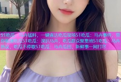 51吃瓜：马卉猛料，一键直达吃瓜现场51吃瓜：马卉事件，带你极速吃瓜51吃瓜：深扒马卉，吃瓜群众聚集地51吃瓜：马卉热议，吃瓜不停歇51吃瓜：马卉瓜田，新鲜事一网打尽