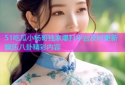 51吃瓜小杨哥独家爆料平台及时更新娱乐八卦精彩内容