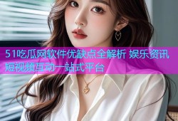 51吃瓜网软件优缺点全解析 娱乐资讯短视频互动一站式平台