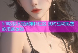 51吃瓜小屁孩爆料社区 实时互动免费吃瓜新体验