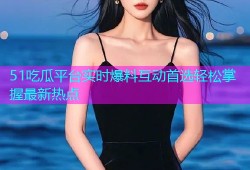 51吃瓜平台实时爆料互动首选轻松掌握最新热点