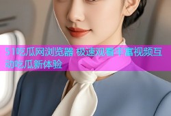 51吃瓜网浏览器 极速观看丰富视频互动吃瓜新体验
