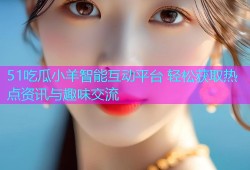 51吃瓜小羊智能互动平台 轻松获取热点资讯与趣味交流