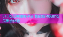 51C吃瓜韩婧格平台 智能互动实时吃瓜聚合体验