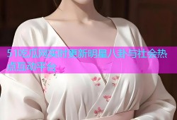 51吃瓜网实时更新明星八卦与社会热点互动平台