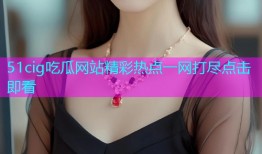 51cig吃瓜网站精彩热点一网打尽点击即看