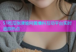 51吃瓜张津瑜网黄爆料互动平台实时追踪热点