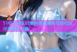 51吃瓜网实时爆料独家黑料互动社区尽享娱乐内幕