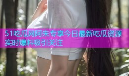 51吃瓜网阿朱专享今日最新吃瓜资源实时爆料吸引关注