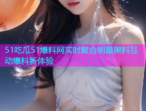 51吃瓜51爆料网实时聚合明星黑料互动爆料新体验