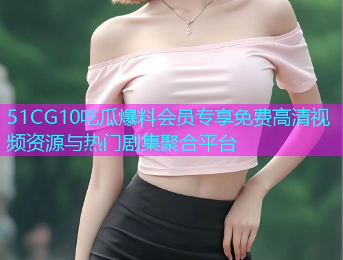 51CG10吃瓜爆料会员专享免费高清视频资源与热门剧集聚合平台