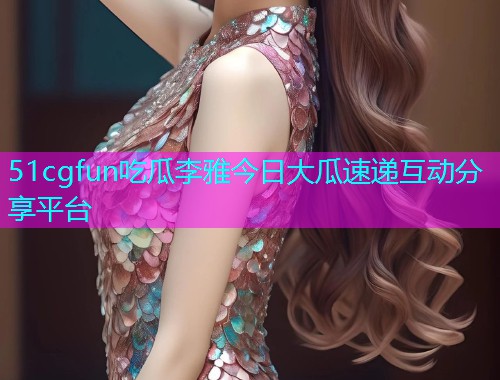 51cgfun吃瓜李雅今日大瓜速递互动分享平台
