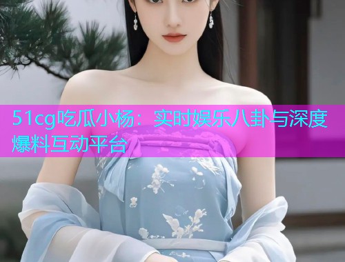 51cg吃瓜小杨：实时娱乐八卦与深度爆料互动平台