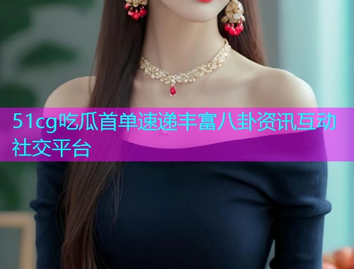 51cg吃瓜首单速递丰富八卦资讯互动社交平台