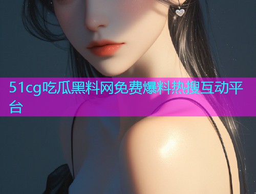 51cg吃瓜黑料网免费爆料热搜互动平台