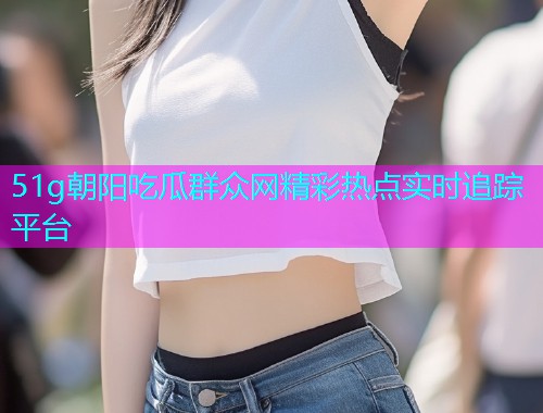 51g朝阳吃瓜群众网精彩热点实时追踪平台