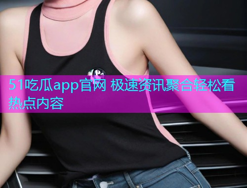 51吃瓜app官网 极速资讯聚合轻松看热点内容