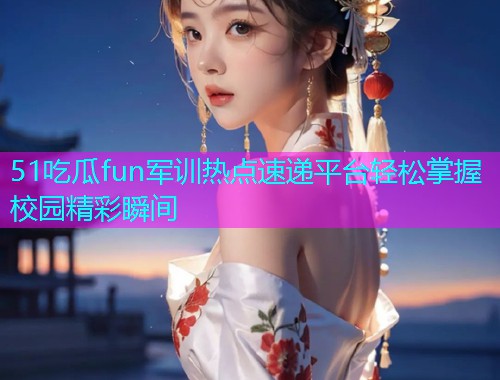 51吃瓜fun军训热点速递平台轻松掌握校园精彩瞬间