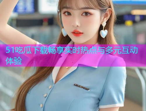 51吃瓜下载畅享实时热点与多元互动体验