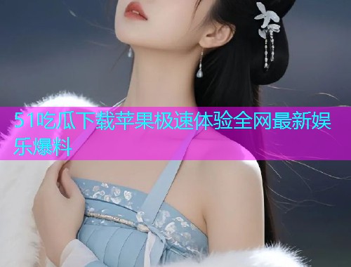 51吃瓜下载苹果极速体验全网最新娱乐爆料