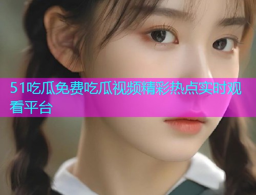 51吃瓜免费吃瓜视频精彩热点实时观看平台