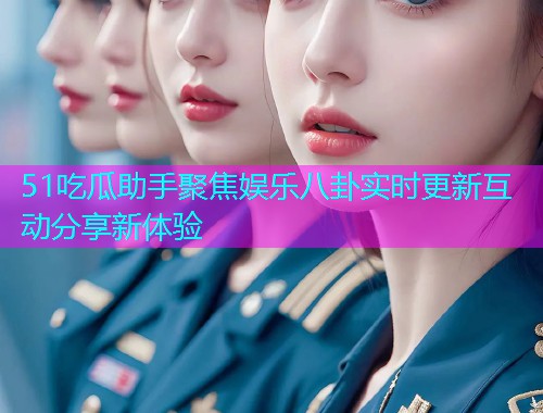 51吃瓜助手聚焦娱乐八卦实时更新互动分享新体验