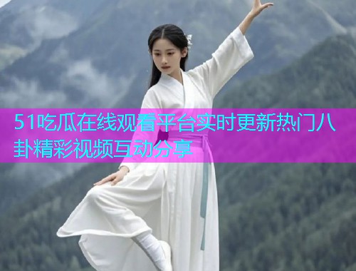 51吃瓜在线观看平台实时更新热门八卦精彩视频互动分享