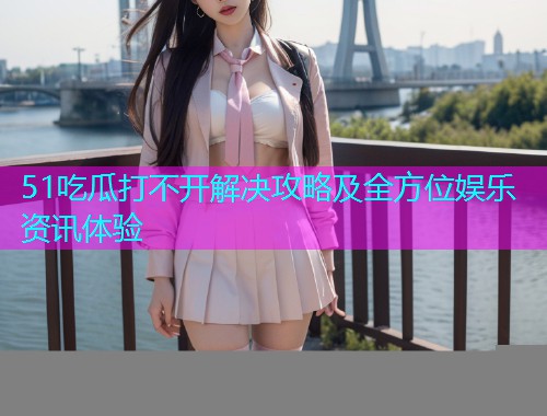 51吃瓜打不开解决攻略及全方位娱乐资讯体验