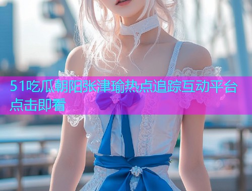 51吃瓜朝阳张津瑜热点追踪互动平台点击即看