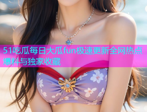 51吃瓜每日大瓜fun极速更新全网热点爆料与独家收藏