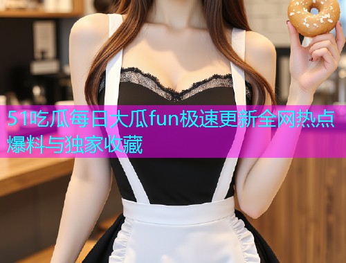 51吃瓜每日大瓜fun极速更新全网热点爆料与独家收藏