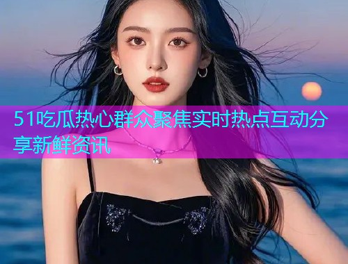 51吃瓜热心群众聚焦实时热点互动分享新鲜资讯