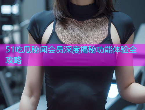 51吃瓜秘闻会员深度揭秘功能体验全攻略