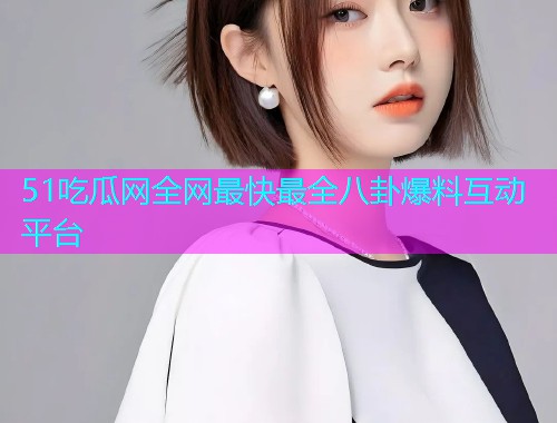 51吃瓜网全网最快最全八卦爆料互动平台