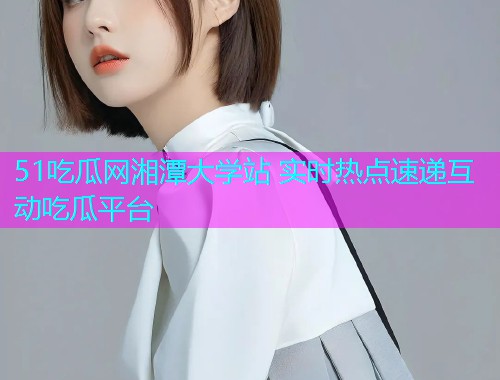 51吃瓜网湘潭大学站 实时热点速递互动吃瓜平台