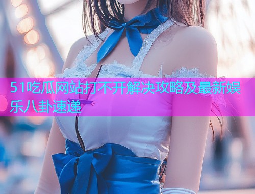 51吃瓜网站打不开解决攻略及最新娱乐八卦速递